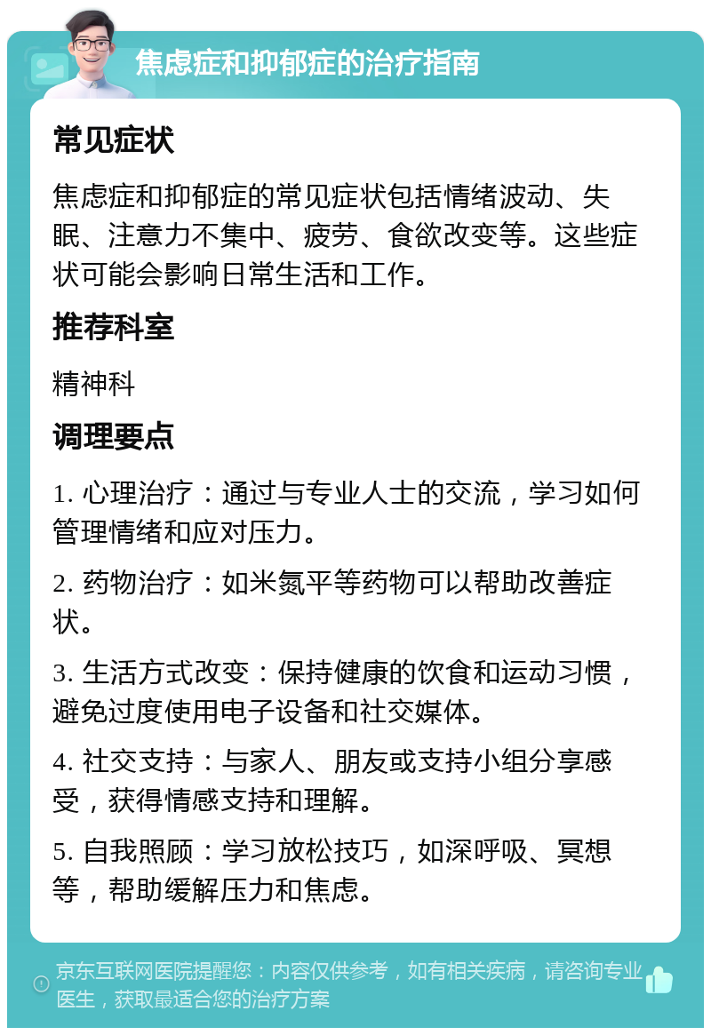 焦虑症和抑郁症的治疗指南 常见症状 焦虑症和抑郁症的常见症状包括情绪波动、失眠、注意力不集中、疲劳、食欲改变等。这些症状可能会影响日常生活和工作。 推荐科室 精神科 调理要点 1. 心理治疗：通过与专业人士的交流，学习如何管理情绪和应对压力。 2. 药物治疗：如米氮平等药物可以帮助改善症状。 3. 生活方式改变：保持健康的饮食和运动习惯，避免过度使用电子设备和社交媒体。 4. 社交支持：与家人、朋友或支持小组分享感受，获得情感支持和理解。 5. 自我照顾：学习放松技巧，如深呼吸、冥想等，帮助缓解压力和焦虑。