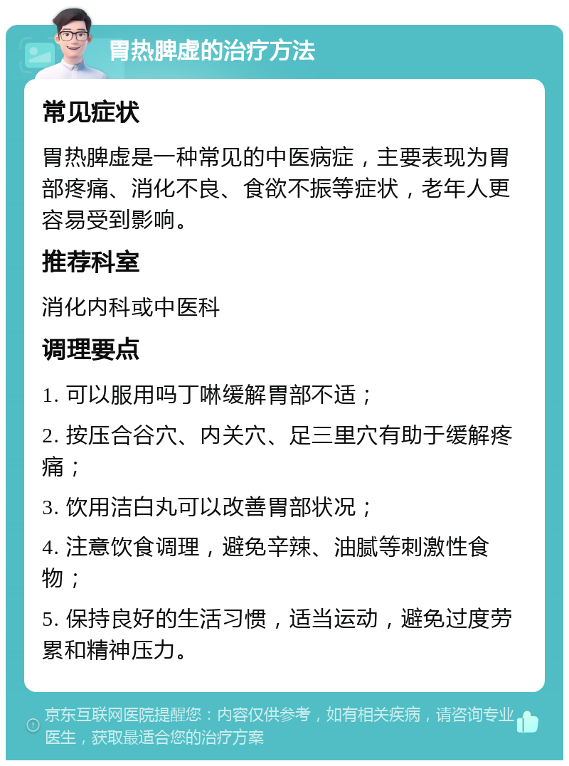 胃热脾虚的治疗方法 常见症状 胃热脾虚是一种常见的中医病症，主要表现为胃部疼痛、消化不良、食欲不振等症状，老年人更容易受到影响。 推荐科室 消化内科或中医科 调理要点 1. 可以服用吗丁啉缓解胃部不适； 2. 按压合谷穴、内关穴、足三里穴有助于缓解疼痛； 3. 饮用洁白丸可以改善胃部状况； 4. 注意饮食调理，避免辛辣、油腻等刺激性食物； 5. 保持良好的生活习惯，适当运动，避免过度劳累和精神压力。