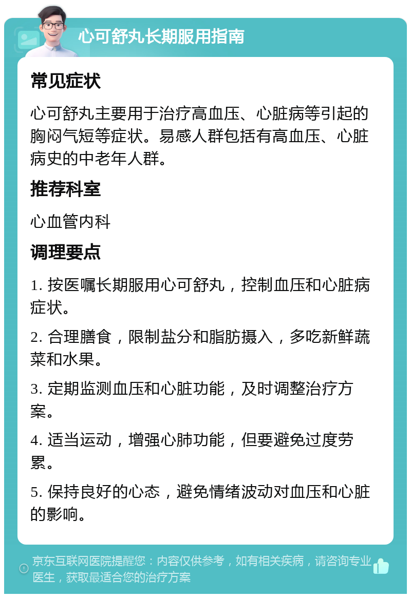 心可舒丸长期服用指南 常见症状 心可舒丸主要用于治疗高血压、心脏病等引起的胸闷气短等症状。易感人群包括有高血压、心脏病史的中老年人群。 推荐科室 心血管内科 调理要点 1. 按医嘱长期服用心可舒丸，控制血压和心脏病症状。 2. 合理膳食，限制盐分和脂肪摄入，多吃新鲜蔬菜和水果。 3. 定期监测血压和心脏功能，及时调整治疗方案。 4. 适当运动，增强心肺功能，但要避免过度劳累。 5. 保持良好的心态，避免情绪波动对血压和心脏的影响。