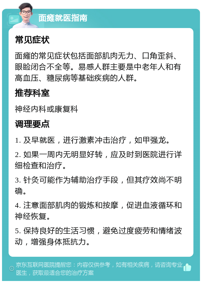 面瘫就医指南 常见症状 面瘫的常见症状包括面部肌肉无力、口角歪斜、眼睑闭合不全等。易感人群主要是中老年人和有高血压、糖尿病等基础疾病的人群。 推荐科室 神经内科或康复科 调理要点 1. 及早就医，进行激素冲击治疗，如甲强龙。 2. 如果一周内无明显好转，应及时到医院进行详细检查和治疗。 3. 针灸可能作为辅助治疗手段，但其疗效尚不明确。 4. 注意面部肌肉的锻炼和按摩，促进血液循环和神经恢复。 5. 保持良好的生活习惯，避免过度疲劳和情绪波动，增强身体抵抗力。