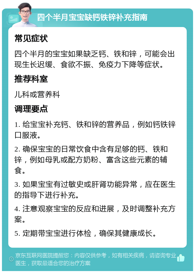 四个半月宝宝缺钙铁锌补充指南 常见症状 四个半月的宝宝如果缺乏钙、铁和锌，可能会出现生长迟缓、食欲不振、免疫力下降等症状。 推荐科室 儿科或营养科 调理要点 1. 给宝宝补充钙、铁和锌的营养品，例如钙铁锌口服液。 2. 确保宝宝的日常饮食中含有足够的钙、铁和锌，例如母乳或配方奶粉、富含这些元素的辅食。 3. 如果宝宝有过敏史或肝肾功能异常，应在医生的指导下进行补充。 4. 注意观察宝宝的反应和进展，及时调整补充方案。 5. 定期带宝宝进行体检，确保其健康成长。