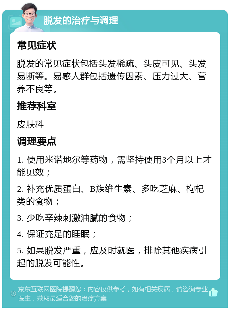 脱发的治疗与调理 常见症状 脱发的常见症状包括头发稀疏、头皮可见、头发易断等。易感人群包括遗传因素、压力过大、营养不良等。 推荐科室 皮肤科 调理要点 1. 使用米诺地尔等药物，需坚持使用3个月以上才能见效； 2. 补充优质蛋白、B族维生素、多吃芝麻、枸杞类的食物； 3. 少吃辛辣刺激油腻的食物； 4. 保证充足的睡眠； 5. 如果脱发严重，应及时就医，排除其他疾病引起的脱发可能性。