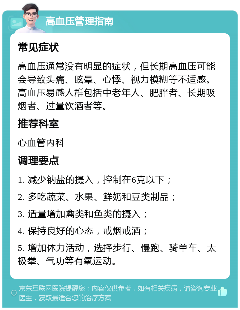 高血压管理指南 常见症状 高血压通常没有明显的症状，但长期高血压可能会导致头痛、眩晕、心悸、视力模糊等不适感。高血压易感人群包括中老年人、肥胖者、长期吸烟者、过量饮酒者等。 推荐科室 心血管内科 调理要点 1. 减少钠盐的摄入，控制在6克以下； 2. 多吃蔬菜、水果、鲜奶和豆类制品； 3. 适量增加禽类和鱼类的摄入； 4. 保持良好的心态，戒烟戒酒； 5. 增加体力活动，选择步行、慢跑、骑单车、太极拳、气功等有氧运动。