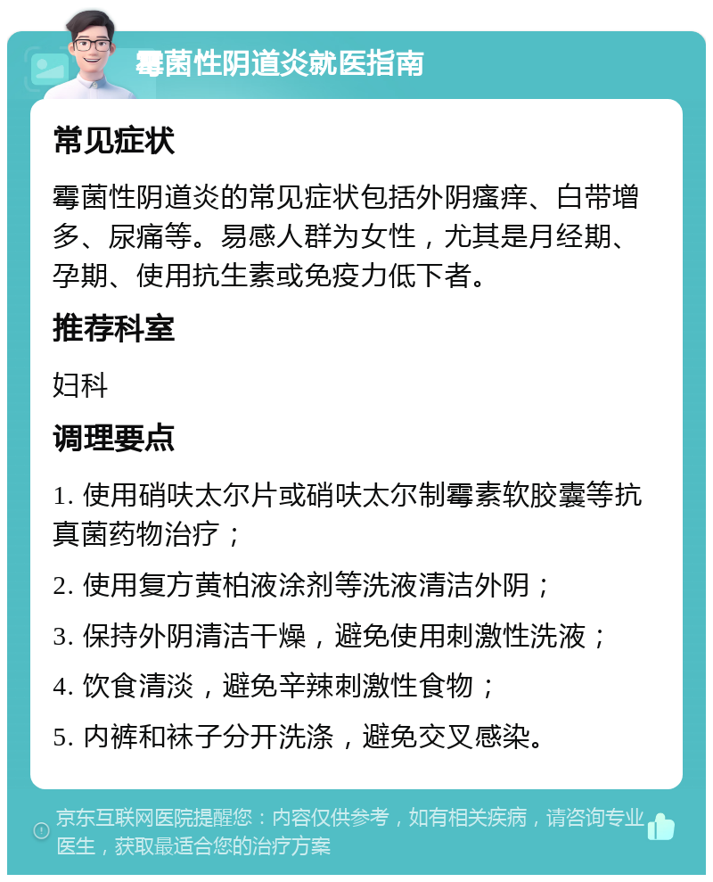 霉菌性阴道炎就医指南 常见症状 霉菌性阴道炎的常见症状包括外阴瘙痒、白带增多、尿痛等。易感人群为女性，尤其是月经期、孕期、使用抗生素或免疫力低下者。 推荐科室 妇科 调理要点 1. 使用硝呋太尔片或硝呋太尔制霉素软胶囊等抗真菌药物治疗； 2. 使用复方黄柏液涂剂等洗液清洁外阴； 3. 保持外阴清洁干燥，避免使用刺激性洗液； 4. 饮食清淡，避免辛辣刺激性食物； 5. 内裤和袜子分开洗涤，避免交叉感染。