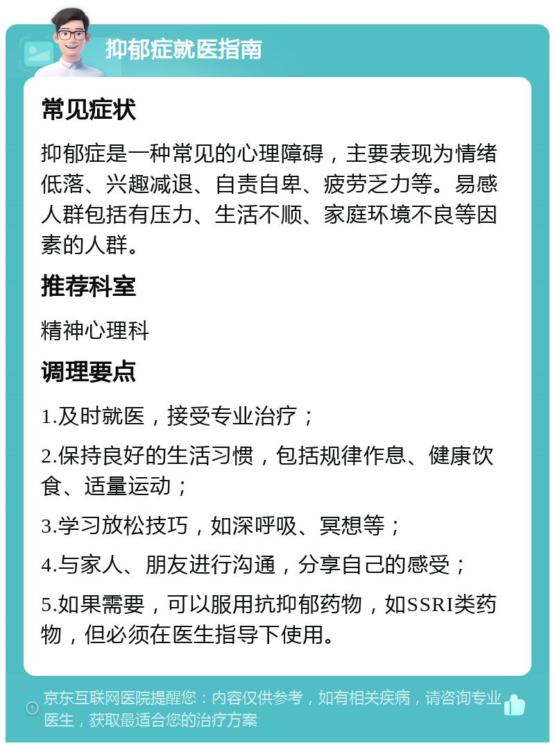 抑郁症就医指南 常见症状 抑郁症是一种常见的心理障碍，主要表现为情绪低落、兴趣减退、自责自卑、疲劳乏力等。易感人群包括有压力、生活不顺、家庭环境不良等因素的人群。 推荐科室 精神心理科 调理要点 1.及时就医，接受专业治疗； 2.保持良好的生活习惯，包括规律作息、健康饮食、适量运动； 3.学习放松技巧，如深呼吸、冥想等； 4.与家人、朋友进行沟通，分享自己的感受； 5.如果需要，可以服用抗抑郁药物，如SSRI类药物，但必须在医生指导下使用。