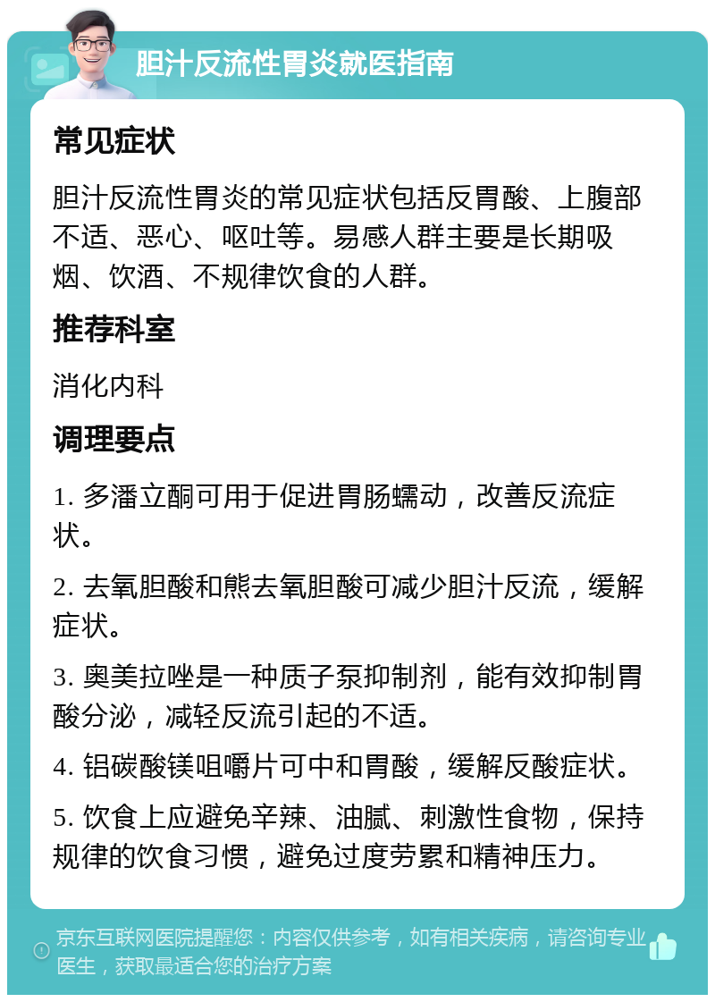 胆汁反流性胃炎就医指南 常见症状 胆汁反流性胃炎的常见症状包括反胃酸、上腹部不适、恶心、呕吐等。易感人群主要是长期吸烟、饮酒、不规律饮食的人群。 推荐科室 消化内科 调理要点 1. 多潘立酮可用于促进胃肠蠕动，改善反流症状。 2. 去氧胆酸和熊去氧胆酸可减少胆汁反流，缓解症状。 3. 奥美拉唑是一种质子泵抑制剂，能有效抑制胃酸分泌，减轻反流引起的不适。 4. 铝碳酸镁咀嚼片可中和胃酸，缓解反酸症状。 5. 饮食上应避免辛辣、油腻、刺激性食物，保持规律的饮食习惯，避免过度劳累和精神压力。