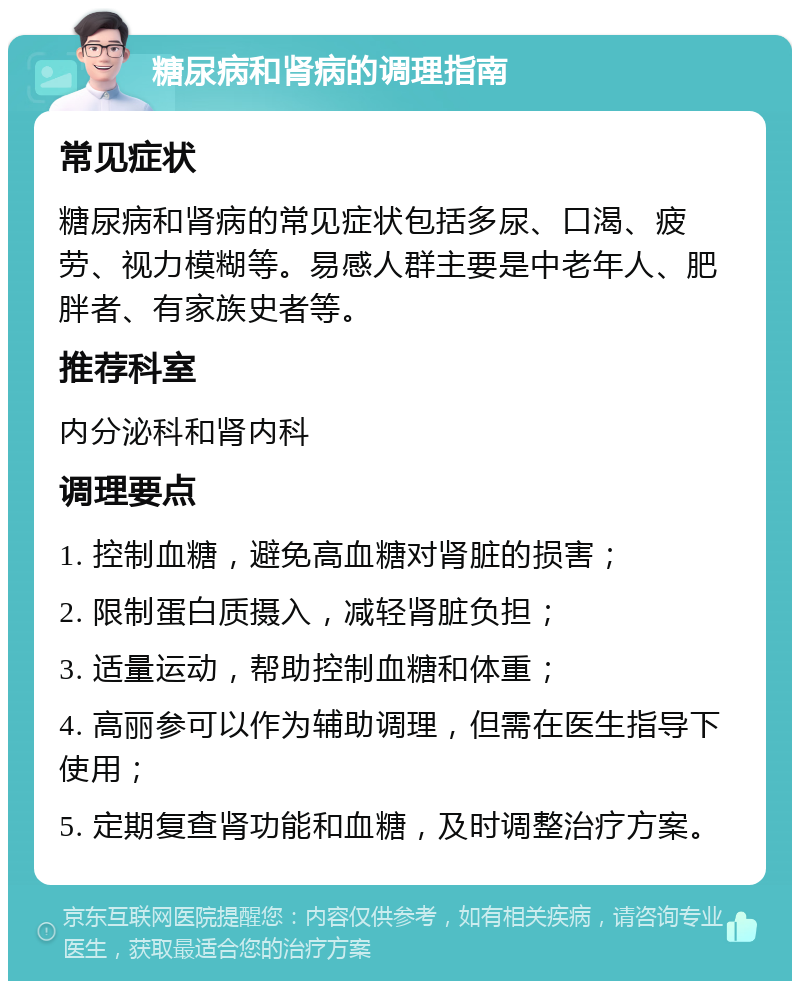 糖尿病和肾病的调理指南 常见症状 糖尿病和肾病的常见症状包括多尿、口渴、疲劳、视力模糊等。易感人群主要是中老年人、肥胖者、有家族史者等。 推荐科室 内分泌科和肾内科 调理要点 1. 控制血糖，避免高血糖对肾脏的损害； 2. 限制蛋白质摄入，减轻肾脏负担； 3. 适量运动，帮助控制血糖和体重； 4. 高丽参可以作为辅助调理，但需在医生指导下使用； 5. 定期复查肾功能和血糖，及时调整治疗方案。