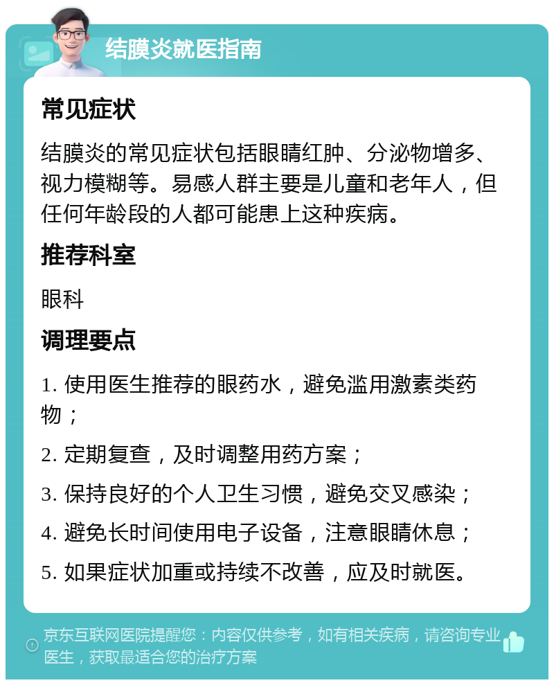 结膜炎就医指南 常见症状 结膜炎的常见症状包括眼睛红肿、分泌物增多、视力模糊等。易感人群主要是儿童和老年人，但任何年龄段的人都可能患上这种疾病。 推荐科室 眼科 调理要点 1. 使用医生推荐的眼药水，避免滥用激素类药物； 2. 定期复查，及时调整用药方案； 3. 保持良好的个人卫生习惯，避免交叉感染； 4. 避免长时间使用电子设备，注意眼睛休息； 5. 如果症状加重或持续不改善，应及时就医。