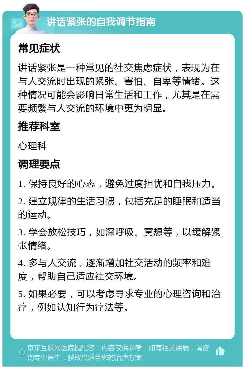 讲话紧张的自我调节指南 常见症状 讲话紧张是一种常见的社交焦虑症状，表现为在与人交流时出现的紧张、害怕、自卑等情绪。这种情况可能会影响日常生活和工作，尤其是在需要频繁与人交流的环境中更为明显。 推荐科室 心理科 调理要点 1. 保持良好的心态，避免过度担忧和自我压力。 2. 建立规律的生活习惯，包括充足的睡眠和适当的运动。 3. 学会放松技巧，如深呼吸、冥想等，以缓解紧张情绪。 4. 多与人交流，逐渐增加社交活动的频率和难度，帮助自己适应社交环境。 5. 如果必要，可以考虑寻求专业的心理咨询和治疗，例如认知行为疗法等。