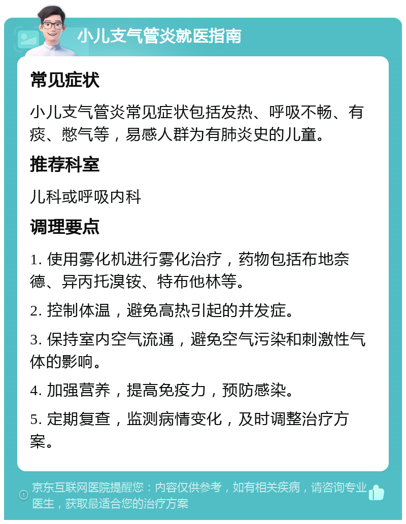 小儿支气管炎就医指南 常见症状 小儿支气管炎常见症状包括发热、呼吸不畅、有痰、憋气等，易感人群为有肺炎史的儿童。 推荐科室 儿科或呼吸内科 调理要点 1. 使用雾化机进行雾化治疗，药物包括布地奈德、异丙托溴铵、特布他林等。 2. 控制体温，避免高热引起的并发症。 3. 保持室内空气流通，避免空气污染和刺激性气体的影响。 4. 加强营养，提高免疫力，预防感染。 5. 定期复查，监测病情变化，及时调整治疗方案。