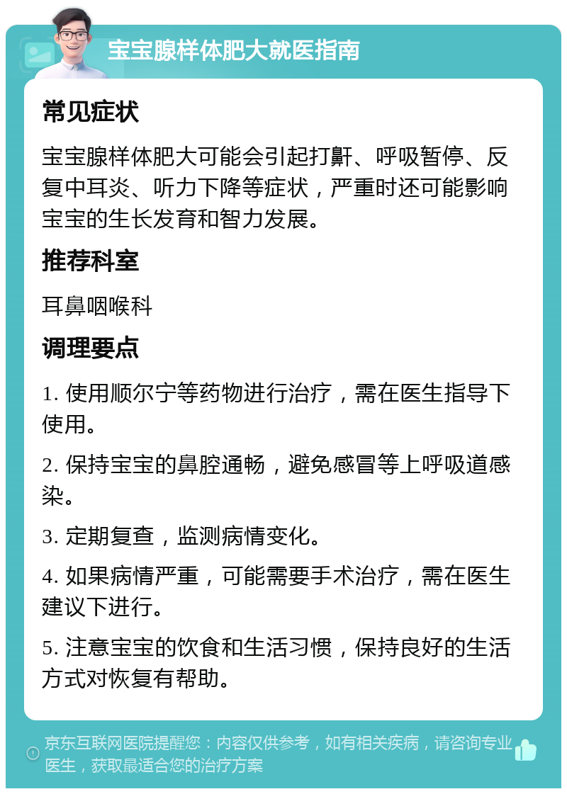 宝宝腺样体肥大就医指南 常见症状 宝宝腺样体肥大可能会引起打鼾、呼吸暂停、反复中耳炎、听力下降等症状，严重时还可能影响宝宝的生长发育和智力发展。 推荐科室 耳鼻咽喉科 调理要点 1. 使用顺尔宁等药物进行治疗，需在医生指导下使用。 2. 保持宝宝的鼻腔通畅，避免感冒等上呼吸道感染。 3. 定期复查，监测病情变化。 4. 如果病情严重，可能需要手术治疗，需在医生建议下进行。 5. 注意宝宝的饮食和生活习惯，保持良好的生活方式对恢复有帮助。