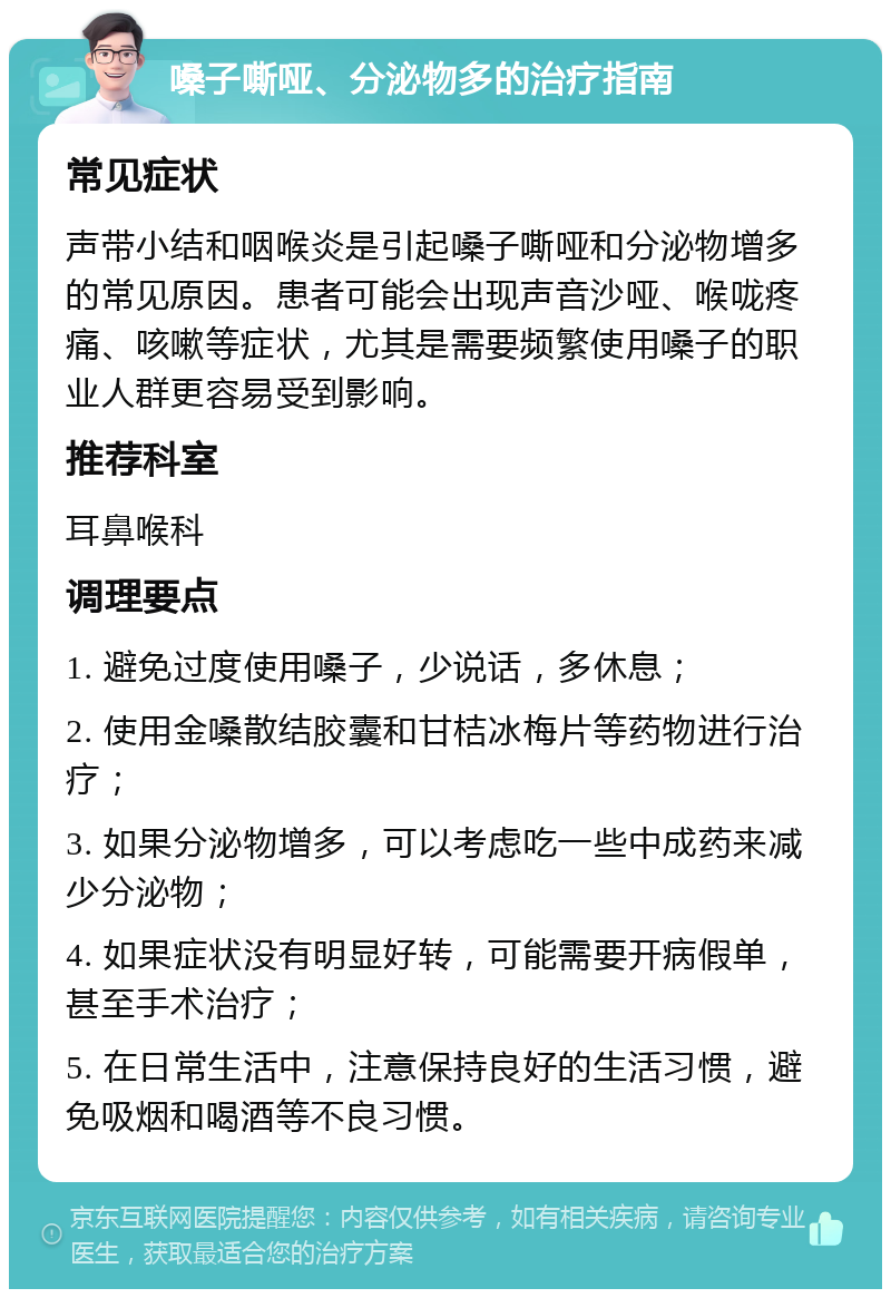 嗓子嘶哑、分泌物多的治疗指南 常见症状 声带小结和咽喉炎是引起嗓子嘶哑和分泌物增多的常见原因。患者可能会出现声音沙哑、喉咙疼痛、咳嗽等症状，尤其是需要频繁使用嗓子的职业人群更容易受到影响。 推荐科室 耳鼻喉科 调理要点 1. 避免过度使用嗓子，少说话，多休息； 2. 使用金嗓散结胶囊和甘桔冰梅片等药物进行治疗； 3. 如果分泌物增多，可以考虑吃一些中成药来减少分泌物； 4. 如果症状没有明显好转，可能需要开病假单，甚至手术治疗； 5. 在日常生活中，注意保持良好的生活习惯，避免吸烟和喝酒等不良习惯。