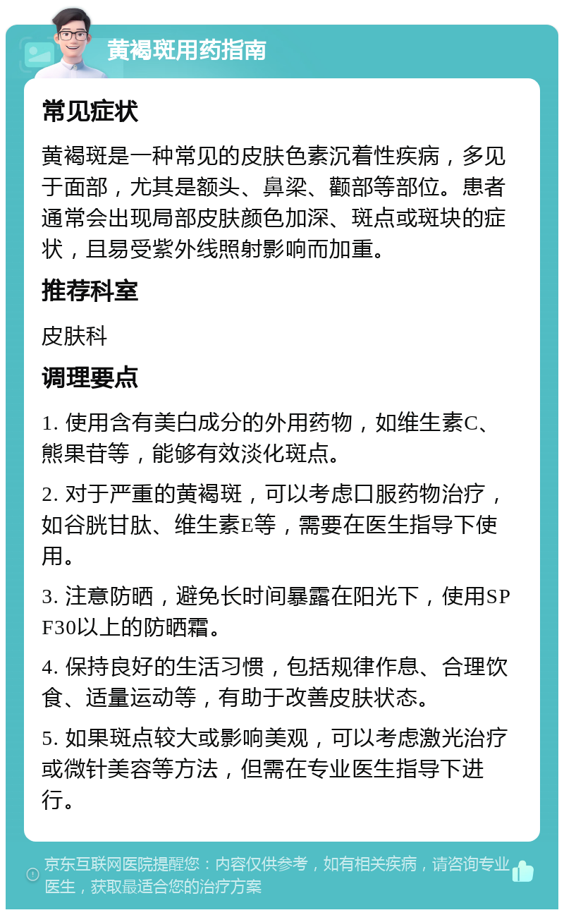 黄褐斑用药指南 常见症状 黄褐斑是一种常见的皮肤色素沉着性疾病，多见于面部，尤其是额头、鼻梁、颧部等部位。患者通常会出现局部皮肤颜色加深、斑点或斑块的症状，且易受紫外线照射影响而加重。 推荐科室 皮肤科 调理要点 1. 使用含有美白成分的外用药物，如维生素C、熊果苷等，能够有效淡化斑点。 2. 对于严重的黄褐斑，可以考虑口服药物治疗，如谷胱甘肽、维生素E等，需要在医生指导下使用。 3. 注意防晒，避免长时间暴露在阳光下，使用SPF30以上的防晒霜。 4. 保持良好的生活习惯，包括规律作息、合理饮食、适量运动等，有助于改善皮肤状态。 5. 如果斑点较大或影响美观，可以考虑激光治疗或微针美容等方法，但需在专业医生指导下进行。