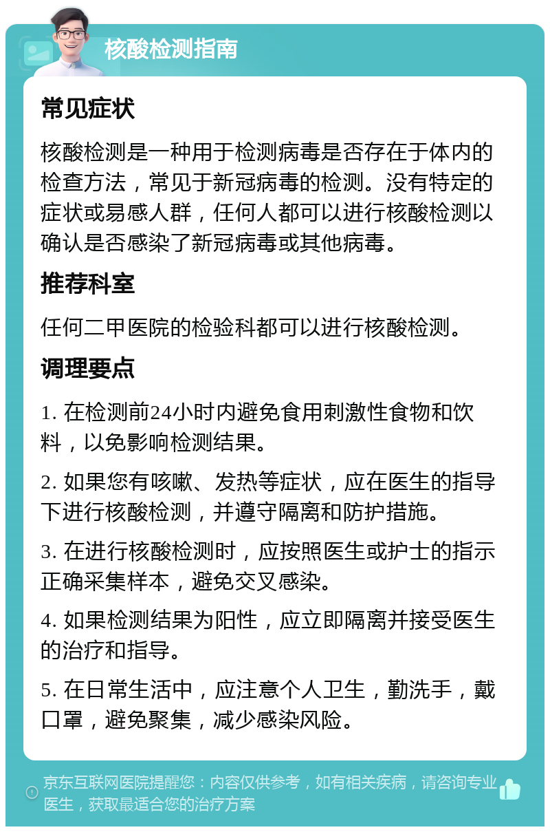 核酸检测指南 常见症状 核酸检测是一种用于检测病毒是否存在于体内的检查方法，常见于新冠病毒的检测。没有特定的症状或易感人群，任何人都可以进行核酸检测以确认是否感染了新冠病毒或其他病毒。 推荐科室 任何二甲医院的检验科都可以进行核酸检测。 调理要点 1. 在检测前24小时内避免食用刺激性食物和饮料，以免影响检测结果。 2. 如果您有咳嗽、发热等症状，应在医生的指导下进行核酸检测，并遵守隔离和防护措施。 3. 在进行核酸检测时，应按照医生或护士的指示正确采集样本，避免交叉感染。 4. 如果检测结果为阳性，应立即隔离并接受医生的治疗和指导。 5. 在日常生活中，应注意个人卫生，勤洗手，戴口罩，避免聚集，减少感染风险。