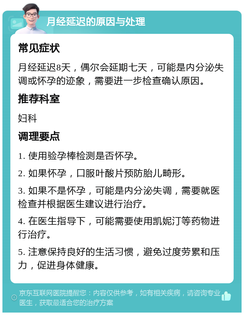 月经延迟的原因与处理 常见症状 月经延迟8天，偶尔会延期七天，可能是内分泌失调或怀孕的迹象，需要进一步检查确认原因。 推荐科室 妇科 调理要点 1. 使用验孕棒检测是否怀孕。 2. 如果怀孕，口服叶酸片预防胎儿畸形。 3. 如果不是怀孕，可能是内分泌失调，需要就医检查并根据医生建议进行治疗。 4. 在医生指导下，可能需要使用凯妮汀等药物进行治疗。 5. 注意保持良好的生活习惯，避免过度劳累和压力，促进身体健康。