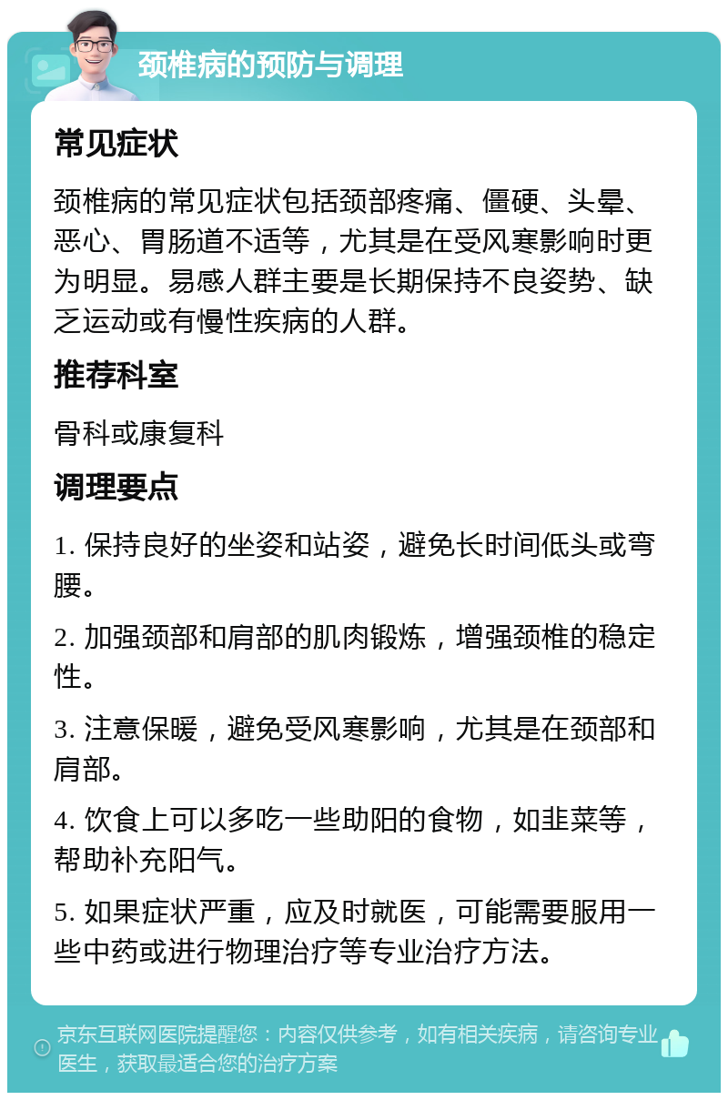 颈椎病的预防与调理 常见症状 颈椎病的常见症状包括颈部疼痛、僵硬、头晕、恶心、胃肠道不适等，尤其是在受风寒影响时更为明显。易感人群主要是长期保持不良姿势、缺乏运动或有慢性疾病的人群。 推荐科室 骨科或康复科 调理要点 1. 保持良好的坐姿和站姿，避免长时间低头或弯腰。 2. 加强颈部和肩部的肌肉锻炼，增强颈椎的稳定性。 3. 注意保暖，避免受风寒影响，尤其是在颈部和肩部。 4. 饮食上可以多吃一些助阳的食物，如韭菜等，帮助补充阳气。 5. 如果症状严重，应及时就医，可能需要服用一些中药或进行物理治疗等专业治疗方法。