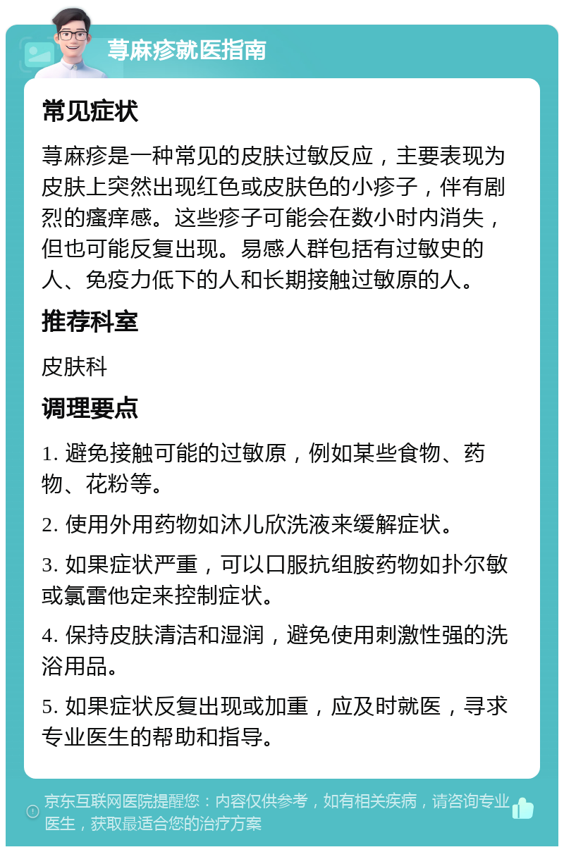 荨麻疹就医指南 常见症状 荨麻疹是一种常见的皮肤过敏反应，主要表现为皮肤上突然出现红色或皮肤色的小疹子，伴有剧烈的瘙痒感。这些疹子可能会在数小时内消失，但也可能反复出现。易感人群包括有过敏史的人、免疫力低下的人和长期接触过敏原的人。 推荐科室 皮肤科 调理要点 1. 避免接触可能的过敏原，例如某些食物、药物、花粉等。 2. 使用外用药物如沐儿欣洗液来缓解症状。 3. 如果症状严重，可以口服抗组胺药物如扑尔敏或氯雷他定来控制症状。 4. 保持皮肤清洁和湿润，避免使用刺激性强的洗浴用品。 5. 如果症状反复出现或加重，应及时就医，寻求专业医生的帮助和指导。