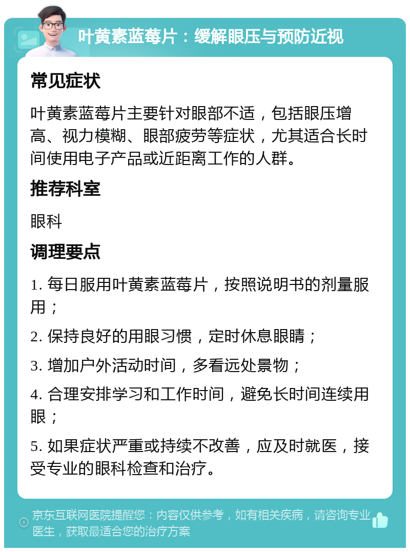 叶黄素蓝莓片：缓解眼压与预防近视 常见症状 叶黄素蓝莓片主要针对眼部不适，包括眼压增高、视力模糊、眼部疲劳等症状，尤其适合长时间使用电子产品或近距离工作的人群。 推荐科室 眼科 调理要点 1. 每日服用叶黄素蓝莓片，按照说明书的剂量服用； 2. 保持良好的用眼习惯，定时休息眼睛； 3. 增加户外活动时间，多看远处景物； 4. 合理安排学习和工作时间，避免长时间连续用眼； 5. 如果症状严重或持续不改善，应及时就医，接受专业的眼科检查和治疗。