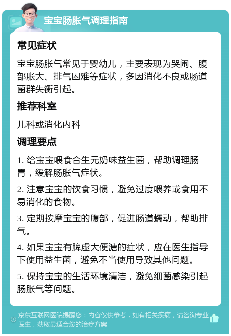 宝宝肠胀气调理指南 常见症状 宝宝肠胀气常见于婴幼儿，主要表现为哭闹、腹部胀大、排气困难等症状，多因消化不良或肠道菌群失衡引起。 推荐科室 儿科或消化内科 调理要点 1. 给宝宝喂食合生元奶味益生菌，帮助调理肠胃，缓解肠胀气症状。 2. 注意宝宝的饮食习惯，避免过度喂养或食用不易消化的食物。 3. 定期按摩宝宝的腹部，促进肠道蠕动，帮助排气。 4. 如果宝宝有脾虚大便溏的症状，应在医生指导下使用益生菌，避免不当使用导致其他问题。 5. 保持宝宝的生活环境清洁，避免细菌感染引起肠胀气等问题。