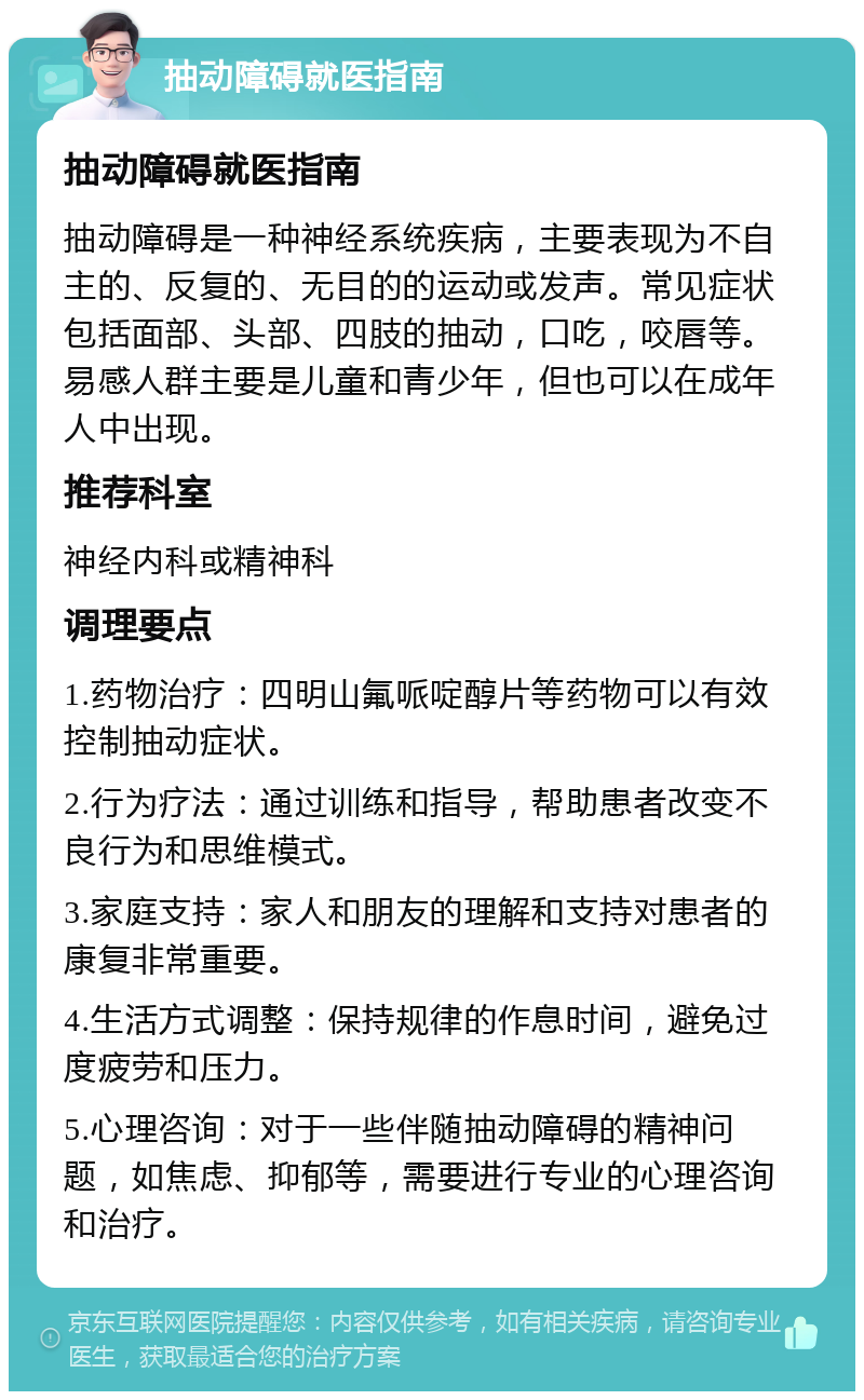 抽动障碍就医指南 抽动障碍就医指南 抽动障碍是一种神经系统疾病，主要表现为不自主的、反复的、无目的的运动或发声。常见症状包括面部、头部、四肢的抽动，口吃，咬唇等。易感人群主要是儿童和青少年，但也可以在成年人中出现。 推荐科室 神经内科或精神科 调理要点 1.药物治疗：四明山氟哌啶醇片等药物可以有效控制抽动症状。 2.行为疗法：通过训练和指导，帮助患者改变不良行为和思维模式。 3.家庭支持：家人和朋友的理解和支持对患者的康复非常重要。 4.生活方式调整：保持规律的作息时间，避免过度疲劳和压力。 5.心理咨询：对于一些伴随抽动障碍的精神问题，如焦虑、抑郁等，需要进行专业的心理咨询和治疗。