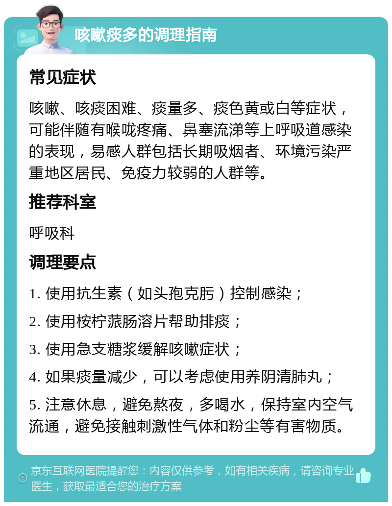 咳嗽痰多的调理指南 常见症状 咳嗽、咳痰困难、痰量多、痰色黄或白等症状，可能伴随有喉咙疼痛、鼻塞流涕等上呼吸道感染的表现，易感人群包括长期吸烟者、环境污染严重地区居民、免疫力较弱的人群等。 推荐科室 呼吸科 调理要点 1. 使用抗生素（如头孢克肟）控制感染； 2. 使用桉柠蒎肠溶片帮助排痰； 3. 使用急支糖浆缓解咳嗽症状； 4. 如果痰量减少，可以考虑使用养阴清肺丸； 5. 注意休息，避免熬夜，多喝水，保持室内空气流通，避免接触刺激性气体和粉尘等有害物质。