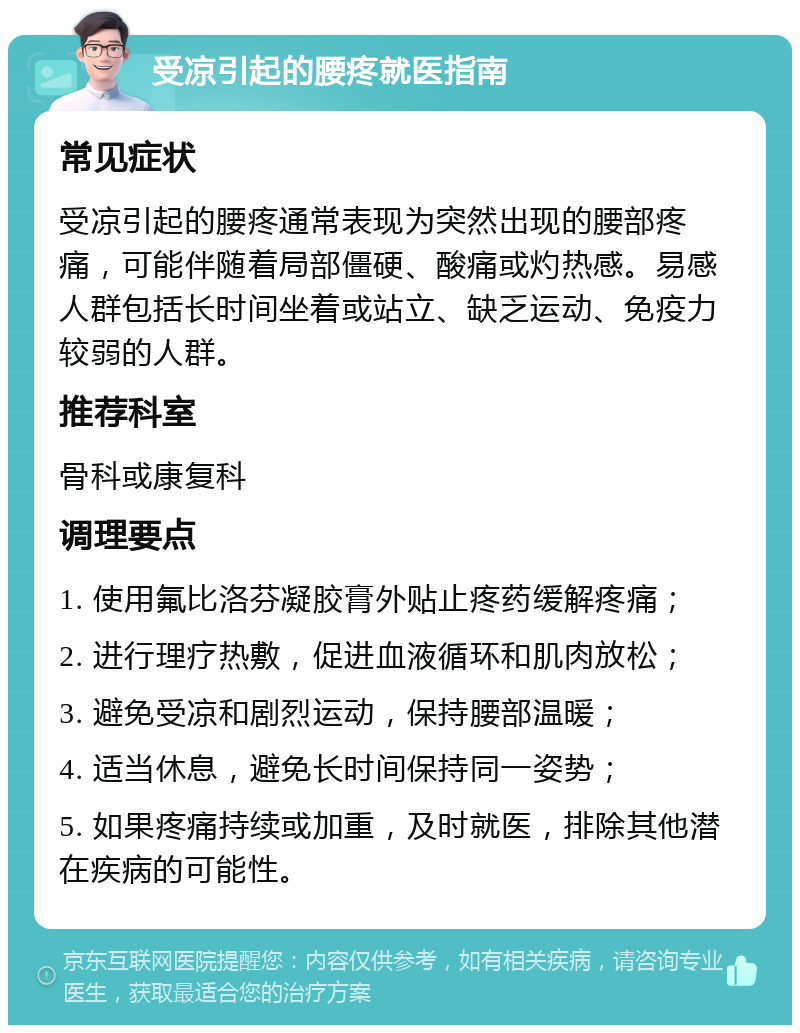 受凉引起的腰疼就医指南 常见症状 受凉引起的腰疼通常表现为突然出现的腰部疼痛，可能伴随着局部僵硬、酸痛或灼热感。易感人群包括长时间坐着或站立、缺乏运动、免疫力较弱的人群。 推荐科室 骨科或康复科 调理要点 1. 使用氟比洛芬凝胶膏外贴止疼药缓解疼痛； 2. 进行理疗热敷，促进血液循环和肌肉放松； 3. 避免受凉和剧烈运动，保持腰部温暖； 4. 适当休息，避免长时间保持同一姿势； 5. 如果疼痛持续或加重，及时就医，排除其他潜在疾病的可能性。