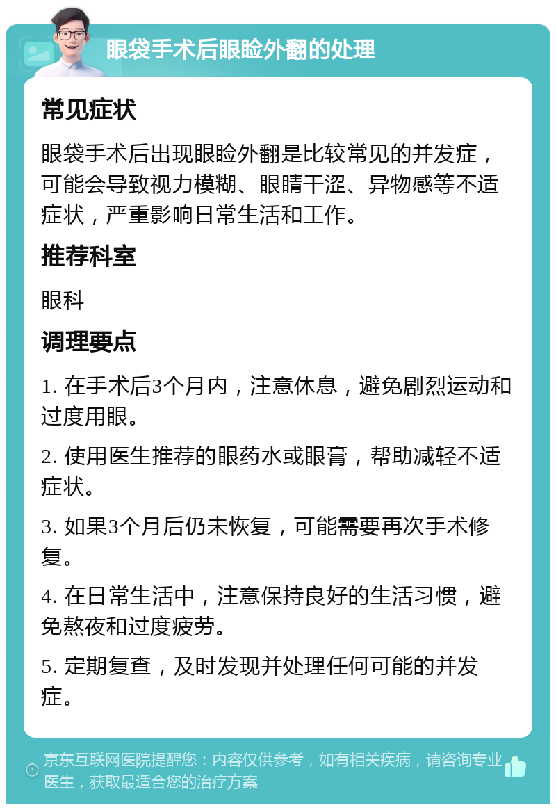 眼袋手术后眼睑外翻的处理 常见症状 眼袋手术后出现眼睑外翻是比较常见的并发症，可能会导致视力模糊、眼睛干涩、异物感等不适症状，严重影响日常生活和工作。 推荐科室 眼科 调理要点 1. 在手术后3个月内，注意休息，避免剧烈运动和过度用眼。 2. 使用医生推荐的眼药水或眼膏，帮助减轻不适症状。 3. 如果3个月后仍未恢复，可能需要再次手术修复。 4. 在日常生活中，注意保持良好的生活习惯，避免熬夜和过度疲劳。 5. 定期复查，及时发现并处理任何可能的并发症。