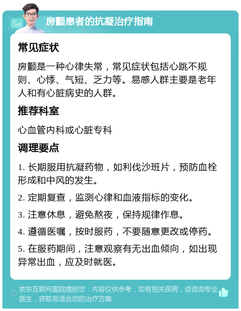 房颤患者的抗凝治疗指南 常见症状 房颤是一种心律失常，常见症状包括心跳不规则、心悸、气短、乏力等。易感人群主要是老年人和有心脏病史的人群。 推荐科室 心血管内科或心脏专科 调理要点 1. 长期服用抗凝药物，如利伐沙班片，预防血栓形成和中风的发生。 2. 定期复查，监测心律和血液指标的变化。 3. 注意休息，避免熬夜，保持规律作息。 4. 遵循医嘱，按时服药，不要随意更改或停药。 5. 在服药期间，注意观察有无出血倾向，如出现异常出血，应及时就医。