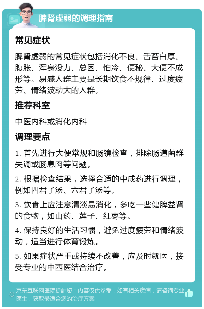 脾肾虚弱的调理指南 常见症状 脾肾虚弱的常见症状包括消化不良、舌苔白厚、腹胀、浑身没力、总困、怕冷、便秘、大便不成形等。易感人群主要是长期饮食不规律、过度疲劳、情绪波动大的人群。 推荐科室 中医内科或消化内科 调理要点 1. 首先进行大便常规和肠镜检查，排除肠道菌群失调或肠息肉等问题。 2. 根据检查结果，选择合适的中成药进行调理，例如四君子汤、六君子汤等。 3. 饮食上应注意清淡易消化，多吃一些健脾益肾的食物，如山药、莲子、红枣等。 4. 保持良好的生活习惯，避免过度疲劳和情绪波动，适当进行体育锻炼。 5. 如果症状严重或持续不改善，应及时就医，接受专业的中西医结合治疗。