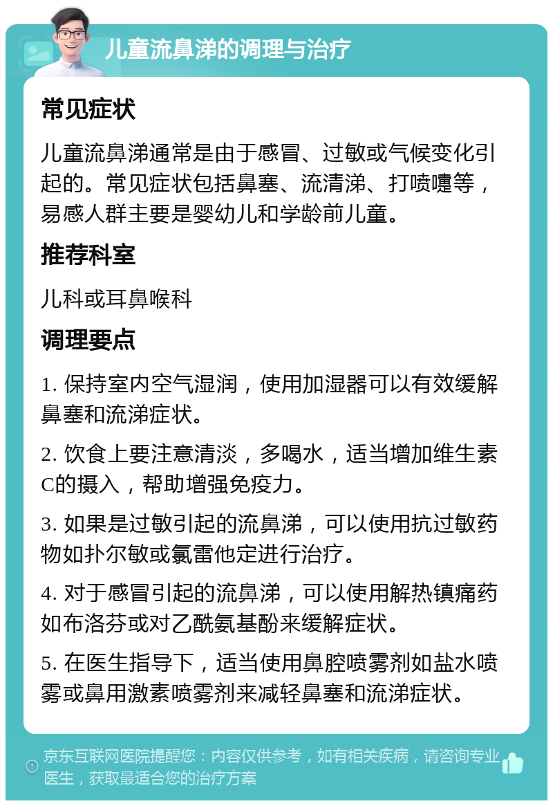 儿童流鼻涕的调理与治疗 常见症状 儿童流鼻涕通常是由于感冒、过敏或气候变化引起的。常见症状包括鼻塞、流清涕、打喷嚏等，易感人群主要是婴幼儿和学龄前儿童。 推荐科室 儿科或耳鼻喉科 调理要点 1. 保持室内空气湿润，使用加湿器可以有效缓解鼻塞和流涕症状。 2. 饮食上要注意清淡，多喝水，适当增加维生素C的摄入，帮助增强免疫力。 3. 如果是过敏引起的流鼻涕，可以使用抗过敏药物如扑尔敏或氯雷他定进行治疗。 4. 对于感冒引起的流鼻涕，可以使用解热镇痛药如布洛芬或对乙酰氨基酚来缓解症状。 5. 在医生指导下，适当使用鼻腔喷雾剂如盐水喷雾或鼻用激素喷雾剂来减轻鼻塞和流涕症状。