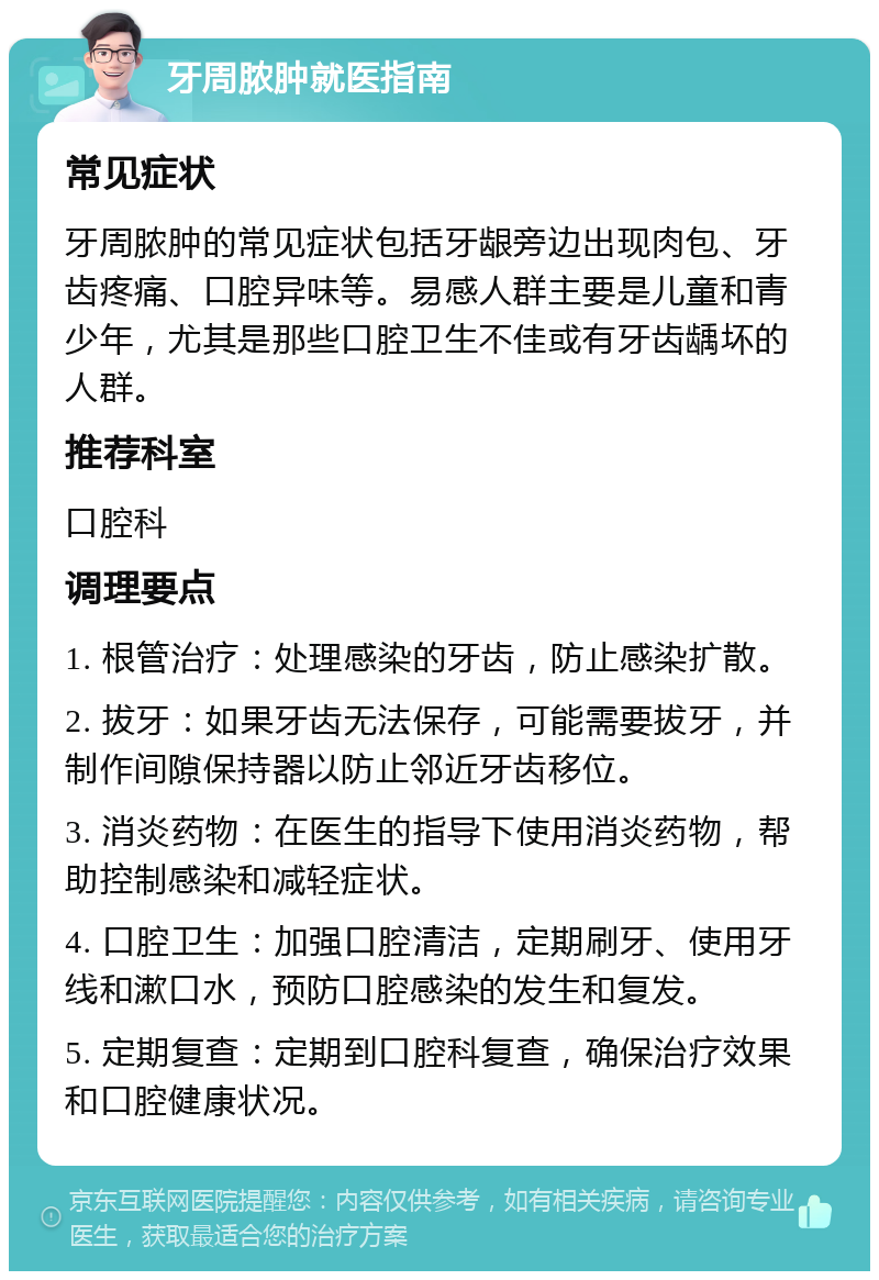 牙周脓肿就医指南 常见症状 牙周脓肿的常见症状包括牙龈旁边出现肉包、牙齿疼痛、口腔异味等。易感人群主要是儿童和青少年，尤其是那些口腔卫生不佳或有牙齿龋坏的人群。 推荐科室 口腔科 调理要点 1. 根管治疗：处理感染的牙齿，防止感染扩散。 2. 拔牙：如果牙齿无法保存，可能需要拔牙，并制作间隙保持器以防止邻近牙齿移位。 3. 消炎药物：在医生的指导下使用消炎药物，帮助控制感染和减轻症状。 4. 口腔卫生：加强口腔清洁，定期刷牙、使用牙线和漱口水，预防口腔感染的发生和复发。 5. 定期复查：定期到口腔科复查，确保治疗效果和口腔健康状况。