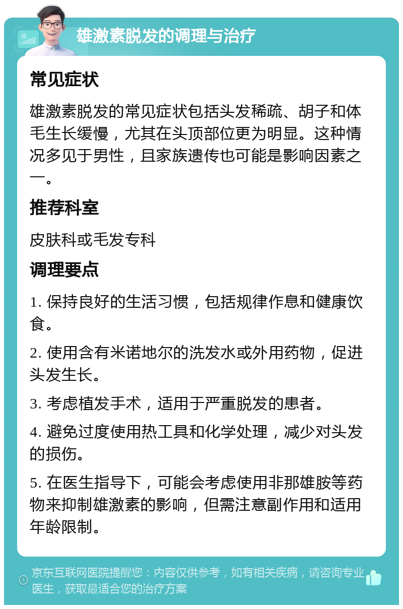 雄激素脱发的调理与治疗 常见症状 雄激素脱发的常见症状包括头发稀疏、胡子和体毛生长缓慢，尤其在头顶部位更为明显。这种情况多见于男性，且家族遗传也可能是影响因素之一。 推荐科室 皮肤科或毛发专科 调理要点 1. 保持良好的生活习惯，包括规律作息和健康饮食。 2. 使用含有米诺地尔的洗发水或外用药物，促进头发生长。 3. 考虑植发手术，适用于严重脱发的患者。 4. 避免过度使用热工具和化学处理，减少对头发的损伤。 5. 在医生指导下，可能会考虑使用非那雄胺等药物来抑制雄激素的影响，但需注意副作用和适用年龄限制。