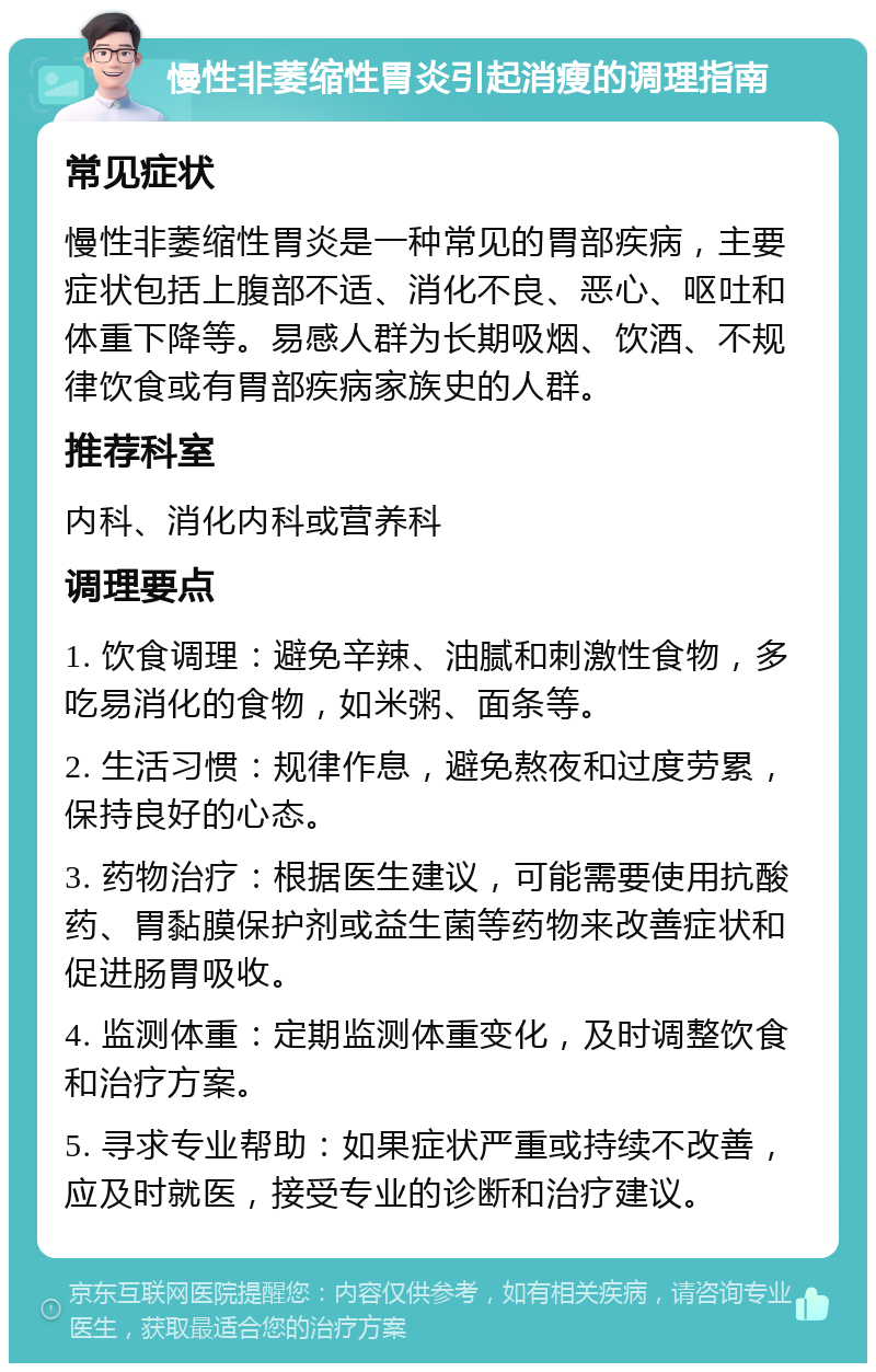 慢性非萎缩性胃炎引起消瘦的调理指南 常见症状 慢性非萎缩性胃炎是一种常见的胃部疾病，主要症状包括上腹部不适、消化不良、恶心、呕吐和体重下降等。易感人群为长期吸烟、饮酒、不规律饮食或有胃部疾病家族史的人群。 推荐科室 内科、消化内科或营养科 调理要点 1. 饮食调理：避免辛辣、油腻和刺激性食物，多吃易消化的食物，如米粥、面条等。 2. 生活习惯：规律作息，避免熬夜和过度劳累，保持良好的心态。 3. 药物治疗：根据医生建议，可能需要使用抗酸药、胃黏膜保护剂或益生菌等药物来改善症状和促进肠胃吸收。 4. 监测体重：定期监测体重变化，及时调整饮食和治疗方案。 5. 寻求专业帮助：如果症状严重或持续不改善，应及时就医，接受专业的诊断和治疗建议。