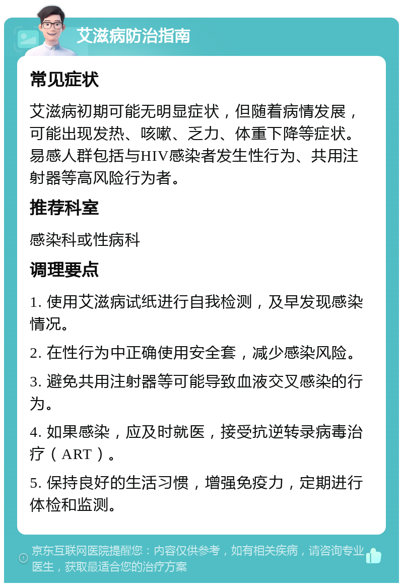 艾滋病防治指南 常见症状 艾滋病初期可能无明显症状，但随着病情发展，可能出现发热、咳嗽、乏力、体重下降等症状。易感人群包括与HIV感染者发生性行为、共用注射器等高风险行为者。 推荐科室 感染科或性病科 调理要点 1. 使用艾滋病试纸进行自我检测，及早发现感染情况。 2. 在性行为中正确使用安全套，减少感染风险。 3. 避免共用注射器等可能导致血液交叉感染的行为。 4. 如果感染，应及时就医，接受抗逆转录病毒治疗（ART）。 5. 保持良好的生活习惯，增强免疫力，定期进行体检和监测。