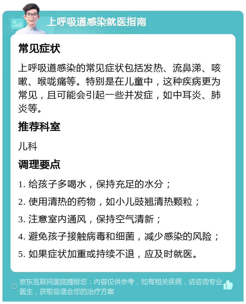 上呼吸道感染就医指南 常见症状 上呼吸道感染的常见症状包括发热、流鼻涕、咳嗽、喉咙痛等。特别是在儿童中，这种疾病更为常见，且可能会引起一些并发症，如中耳炎、肺炎等。 推荐科室 儿科 调理要点 1. 给孩子多喝水，保持充足的水分； 2. 使用清热的药物，如小儿豉翘清热颗粒； 3. 注意室内通风，保持空气清新； 4. 避免孩子接触病毒和细菌，减少感染的风险； 5. 如果症状加重或持续不退，应及时就医。