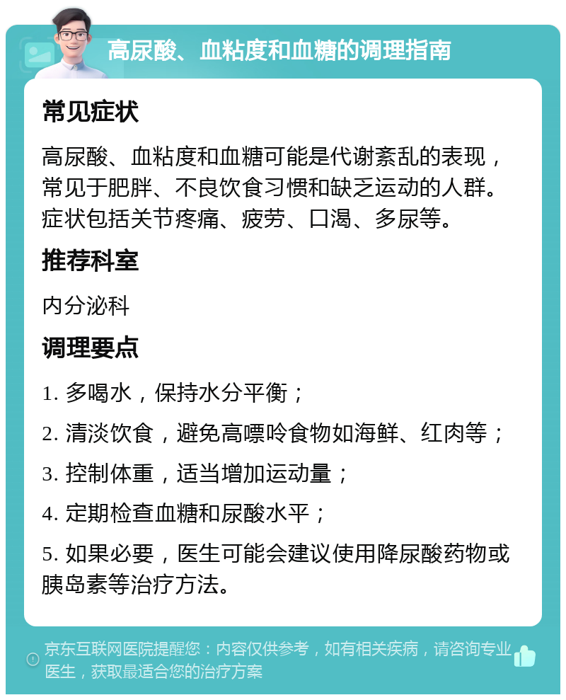 高尿酸、血粘度和血糖的调理指南 常见症状 高尿酸、血粘度和血糖可能是代谢紊乱的表现，常见于肥胖、不良饮食习惯和缺乏运动的人群。症状包括关节疼痛、疲劳、口渴、多尿等。 推荐科室 内分泌科 调理要点 1. 多喝水，保持水分平衡； 2. 清淡饮食，避免高嘌呤食物如海鲜、红肉等； 3. 控制体重，适当增加运动量； 4. 定期检查血糖和尿酸水平； 5. 如果必要，医生可能会建议使用降尿酸药物或胰岛素等治疗方法。