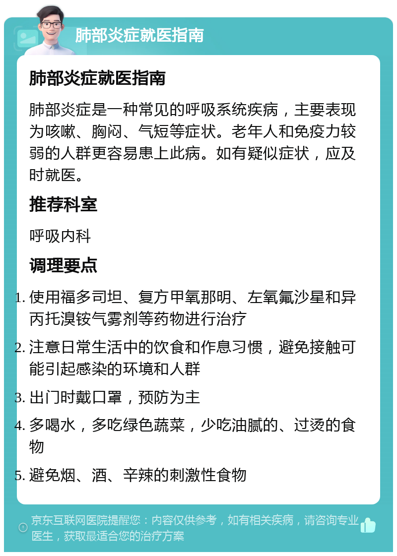 肺部炎症就医指南 肺部炎症就医指南 肺部炎症是一种常见的呼吸系统疾病，主要表现为咳嗽、胸闷、气短等症状。老年人和免疫力较弱的人群更容易患上此病。如有疑似症状，应及时就医。 推荐科室 呼吸内科 调理要点 使用福多司坦、复方甲氧那明、左氧氟沙星和异丙托溴铵气雾剂等药物进行治疗 注意日常生活中的饮食和作息习惯，避免接触可能引起感染的环境和人群 出门时戴口罩，预防为主 多喝水，多吃绿色蔬菜，少吃油腻的、过烫的食物 避免烟、酒、辛辣的刺激性食物