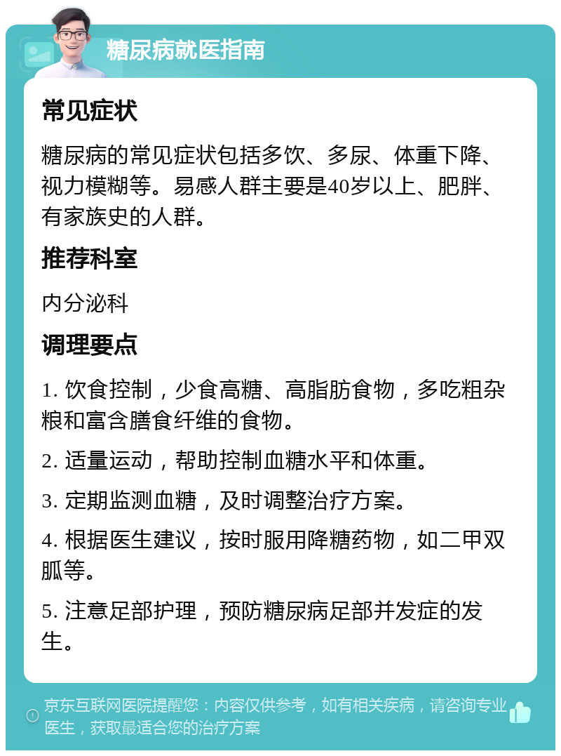 糖尿病就医指南 常见症状 糖尿病的常见症状包括多饮、多尿、体重下降、视力模糊等。易感人群主要是40岁以上、肥胖、有家族史的人群。 推荐科室 内分泌科 调理要点 1. 饮食控制，少食高糖、高脂肪食物，多吃粗杂粮和富含膳食纤维的食物。 2. 适量运动，帮助控制血糖水平和体重。 3. 定期监测血糖，及时调整治疗方案。 4. 根据医生建议，按时服用降糖药物，如二甲双胍等。 5. 注意足部护理，预防糖尿病足部并发症的发生。