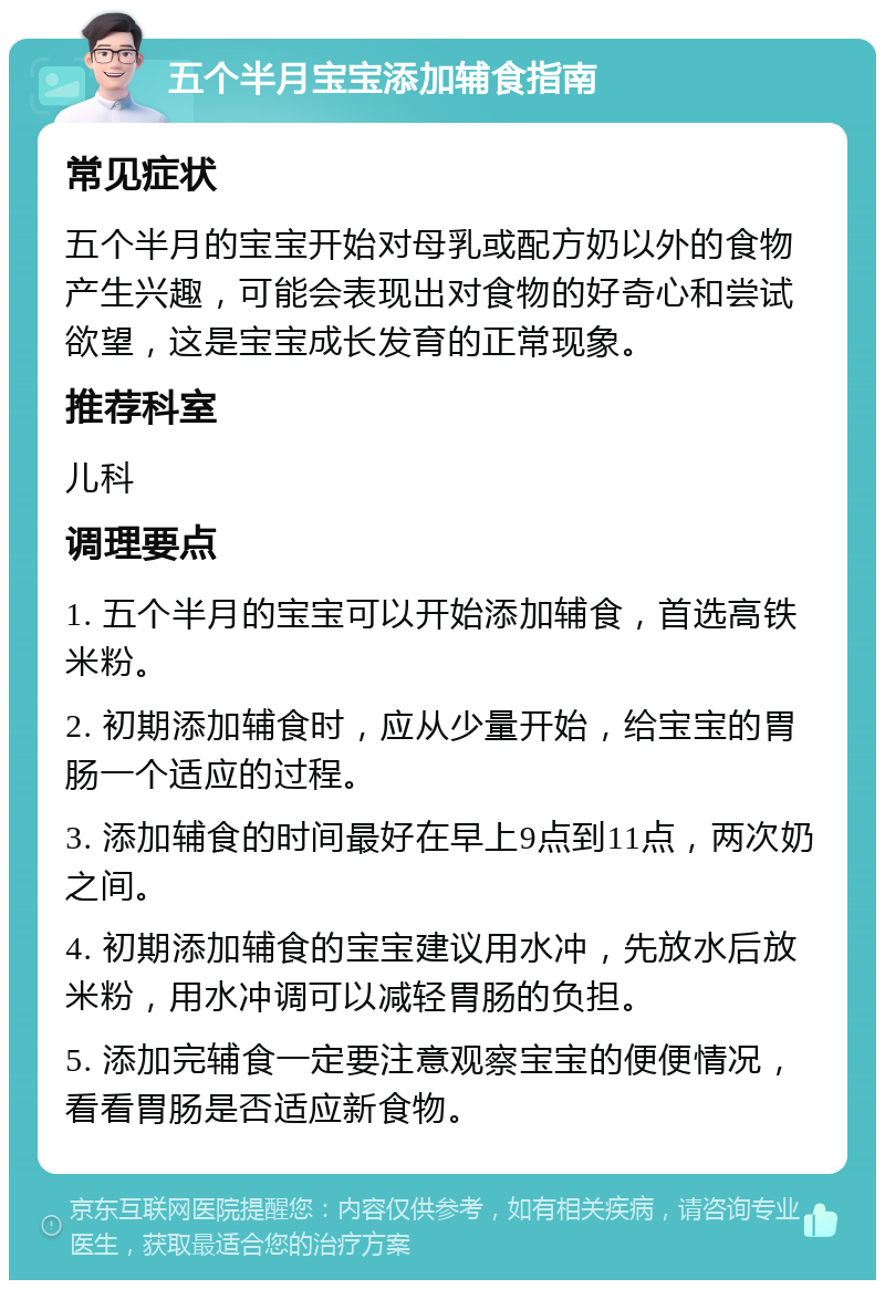 五个半月宝宝添加辅食指南 常见症状 五个半月的宝宝开始对母乳或配方奶以外的食物产生兴趣，可能会表现出对食物的好奇心和尝试欲望，这是宝宝成长发育的正常现象。 推荐科室 儿科 调理要点 1. 五个半月的宝宝可以开始添加辅食，首选高铁米粉。 2. 初期添加辅食时，应从少量开始，给宝宝的胃肠一个适应的过程。 3. 添加辅食的时间最好在早上9点到11点，两次奶之间。 4. 初期添加辅食的宝宝建议用水冲，先放水后放米粉，用水冲调可以减轻胃肠的负担。 5. 添加完辅食一定要注意观察宝宝的便便情况，看看胃肠是否适应新食物。