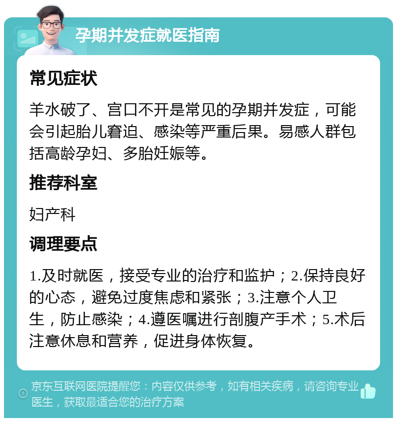 孕期并发症就医指南 常见症状 羊水破了、宫口不开是常见的孕期并发症，可能会引起胎儿窘迫、感染等严重后果。易感人群包括高龄孕妇、多胎妊娠等。 推荐科室 妇产科 调理要点 1.及时就医，接受专业的治疗和监护；2.保持良好的心态，避免过度焦虑和紧张；3.注意个人卫生，防止感染；4.遵医嘱进行剖腹产手术；5.术后注意休息和营养，促进身体恢复。