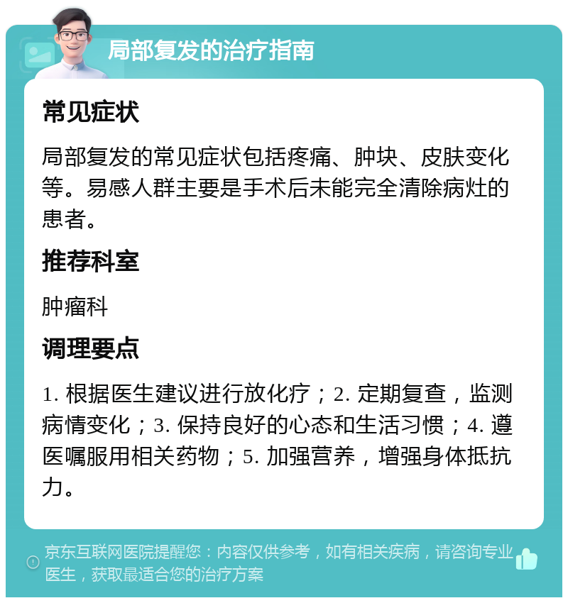 局部复发的治疗指南 常见症状 局部复发的常见症状包括疼痛、肿块、皮肤变化等。易感人群主要是手术后未能完全清除病灶的患者。 推荐科室 肿瘤科 调理要点 1. 根据医生建议进行放化疗；2. 定期复查，监测病情变化；3. 保持良好的心态和生活习惯；4. 遵医嘱服用相关药物；5. 加强营养，增强身体抵抗力。