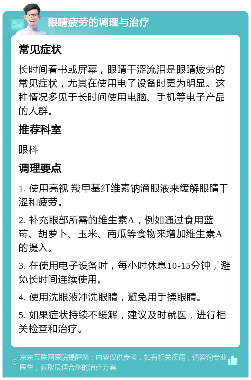 眼睛疲劳的调理与治疗 常见症状 长时间看书或屏幕，眼睛干涩流泪是眼睛疲劳的常见症状，尤其在使用电子设备时更为明显。这种情况多见于长时间使用电脑、手机等电子产品的人群。 推荐科室 眼科 调理要点 1. 使用亮视 羧甲基纤维素钠滴眼液来缓解眼睛干涩和疲劳。 2. 补充眼部所需的维生素A，例如通过食用蓝莓、胡萝卜、玉米、南瓜等食物来增加维生素A的摄入。 3. 在使用电子设备时，每小时休息10-15分钟，避免长时间连续使用。 4. 使用洗眼液冲洗眼睛，避免用手揉眼睛。 5. 如果症状持续不缓解，建议及时就医，进行相关检查和治疗。