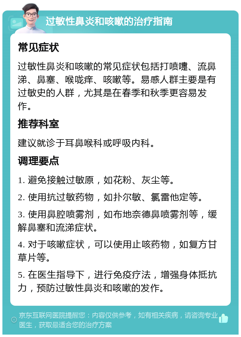 过敏性鼻炎和咳嗽的治疗指南 常见症状 过敏性鼻炎和咳嗽的常见症状包括打喷嚏、流鼻涕、鼻塞、喉咙痒、咳嗽等。易感人群主要是有过敏史的人群，尤其是在春季和秋季更容易发作。 推荐科室 建议就诊于耳鼻喉科或呼吸内科。 调理要点 1. 避免接触过敏原，如花粉、灰尘等。 2. 使用抗过敏药物，如扑尔敏、氯雷他定等。 3. 使用鼻腔喷雾剂，如布地奈德鼻喷雾剂等，缓解鼻塞和流涕症状。 4. 对于咳嗽症状，可以使用止咳药物，如复方甘草片等。 5. 在医生指导下，进行免疫疗法，增强身体抵抗力，预防过敏性鼻炎和咳嗽的发作。