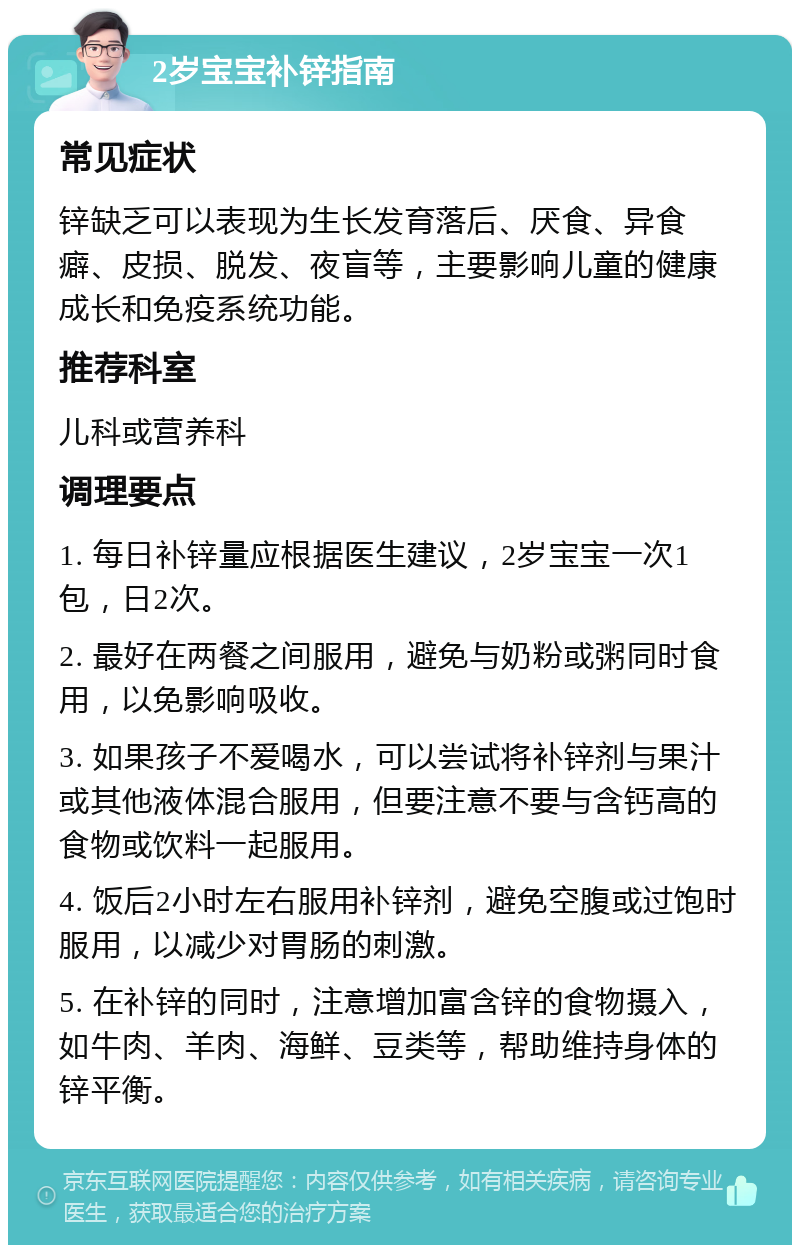 2岁宝宝补锌指南 常见症状 锌缺乏可以表现为生长发育落后、厌食、异食癖、皮损、脱发、夜盲等，主要影响儿童的健康成长和免疫系统功能。 推荐科室 儿科或营养科 调理要点 1. 每日补锌量应根据医生建议，2岁宝宝一次1包，日2次。 2. 最好在两餐之间服用，避免与奶粉或粥同时食用，以免影响吸收。 3. 如果孩子不爱喝水，可以尝试将补锌剂与果汁或其他液体混合服用，但要注意不要与含钙高的食物或饮料一起服用。 4. 饭后2小时左右服用补锌剂，避免空腹或过饱时服用，以减少对胃肠的刺激。 5. 在补锌的同时，注意增加富含锌的食物摄入，如牛肉、羊肉、海鲜、豆类等，帮助维持身体的锌平衡。