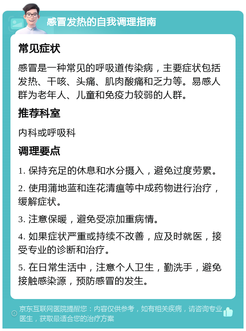 感冒发热的自我调理指南 常见症状 感冒是一种常见的呼吸道传染病，主要症状包括发热、干咳、头痛、肌肉酸痛和乏力等。易感人群为老年人、儿童和免疫力较弱的人群。 推荐科室 内科或呼吸科 调理要点 1. 保持充足的休息和水分摄入，避免过度劳累。 2. 使用蒲地蓝和连花清瘟等中成药物进行治疗，缓解症状。 3. 注意保暖，避免受凉加重病情。 4. 如果症状严重或持续不改善，应及时就医，接受专业的诊断和治疗。 5. 在日常生活中，注意个人卫生，勤洗手，避免接触感染源，预防感冒的发生。