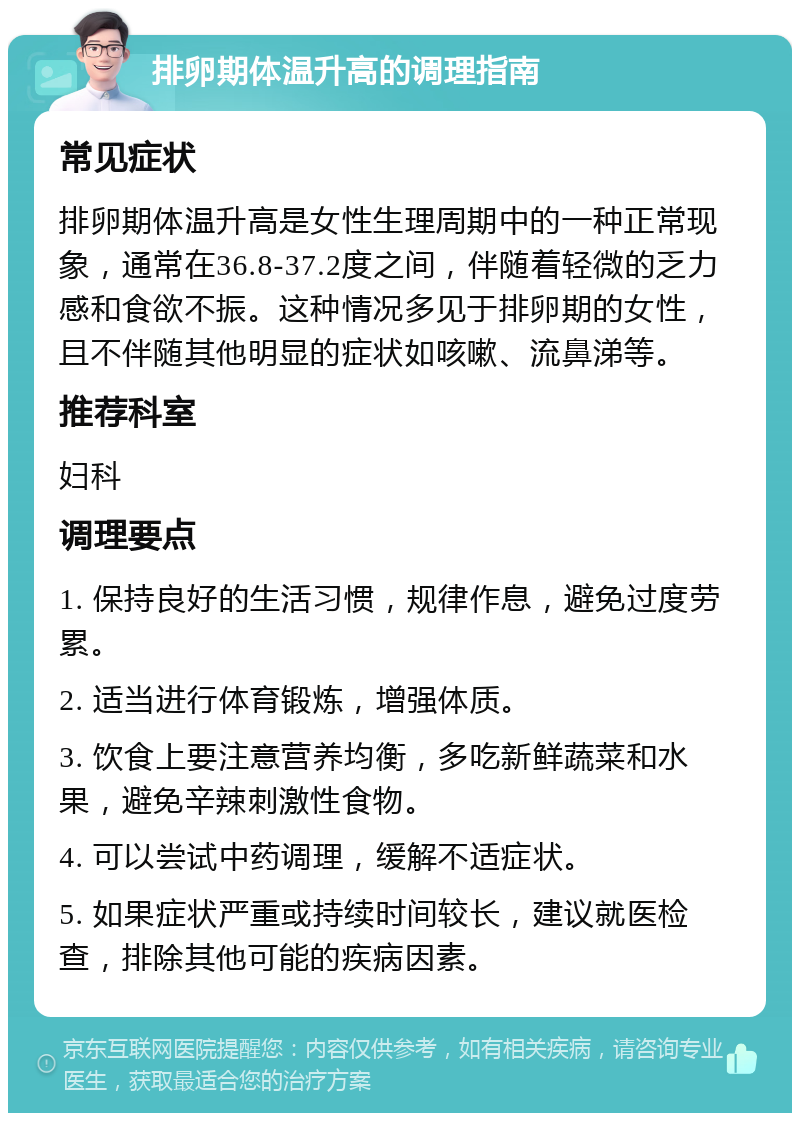 排卵期体温升高的调理指南 常见症状 排卵期体温升高是女性生理周期中的一种正常现象，通常在36.8-37.2度之间，伴随着轻微的乏力感和食欲不振。这种情况多见于排卵期的女性，且不伴随其他明显的症状如咳嗽、流鼻涕等。 推荐科室 妇科 调理要点 1. 保持良好的生活习惯，规律作息，避免过度劳累。 2. 适当进行体育锻炼，增强体质。 3. 饮食上要注意营养均衡，多吃新鲜蔬菜和水果，避免辛辣刺激性食物。 4. 可以尝试中药调理，缓解不适症状。 5. 如果症状严重或持续时间较长，建议就医检查，排除其他可能的疾病因素。