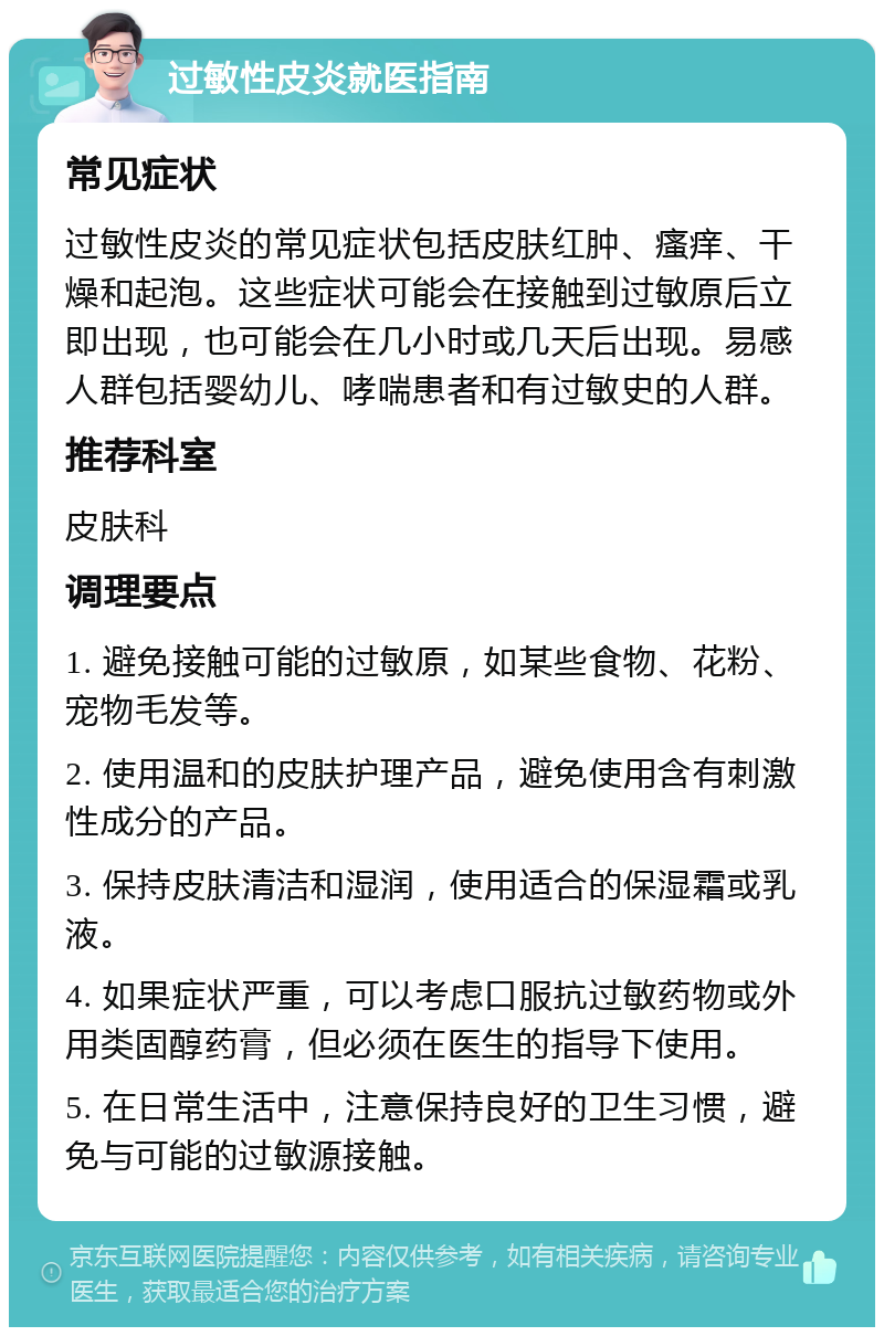 过敏性皮炎就医指南 常见症状 过敏性皮炎的常见症状包括皮肤红肿、瘙痒、干燥和起泡。这些症状可能会在接触到过敏原后立即出现，也可能会在几小时或几天后出现。易感人群包括婴幼儿、哮喘患者和有过敏史的人群。 推荐科室 皮肤科 调理要点 1. 避免接触可能的过敏原，如某些食物、花粉、宠物毛发等。 2. 使用温和的皮肤护理产品，避免使用含有刺激性成分的产品。 3. 保持皮肤清洁和湿润，使用适合的保湿霜或乳液。 4. 如果症状严重，可以考虑口服抗过敏药物或外用类固醇药膏，但必须在医生的指导下使用。 5. 在日常生活中，注意保持良好的卫生习惯，避免与可能的过敏源接触。