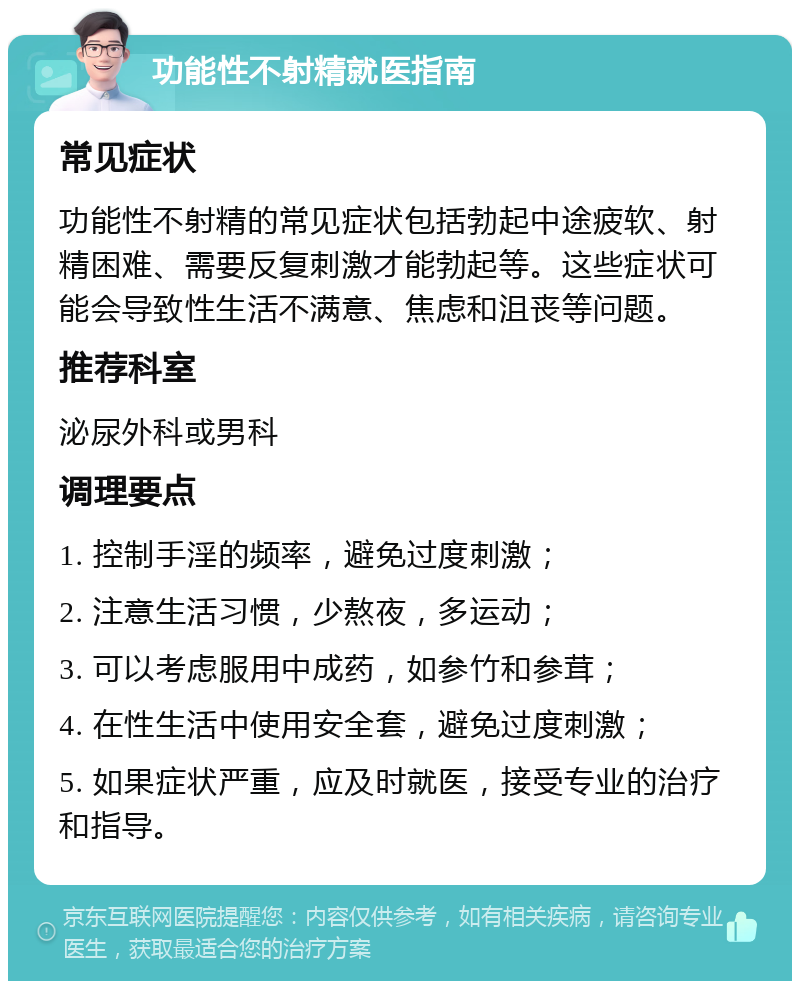 功能性不射精就医指南 常见症状 功能性不射精的常见症状包括勃起中途疲软、射精困难、需要反复刺激才能勃起等。这些症状可能会导致性生活不满意、焦虑和沮丧等问题。 推荐科室 泌尿外科或男科 调理要点 1. 控制手淫的频率，避免过度刺激； 2. 注意生活习惯，少熬夜，多运动； 3. 可以考虑服用中成药，如参竹和参茸； 4. 在性生活中使用安全套，避免过度刺激； 5. 如果症状严重，应及时就医，接受专业的治疗和指导。