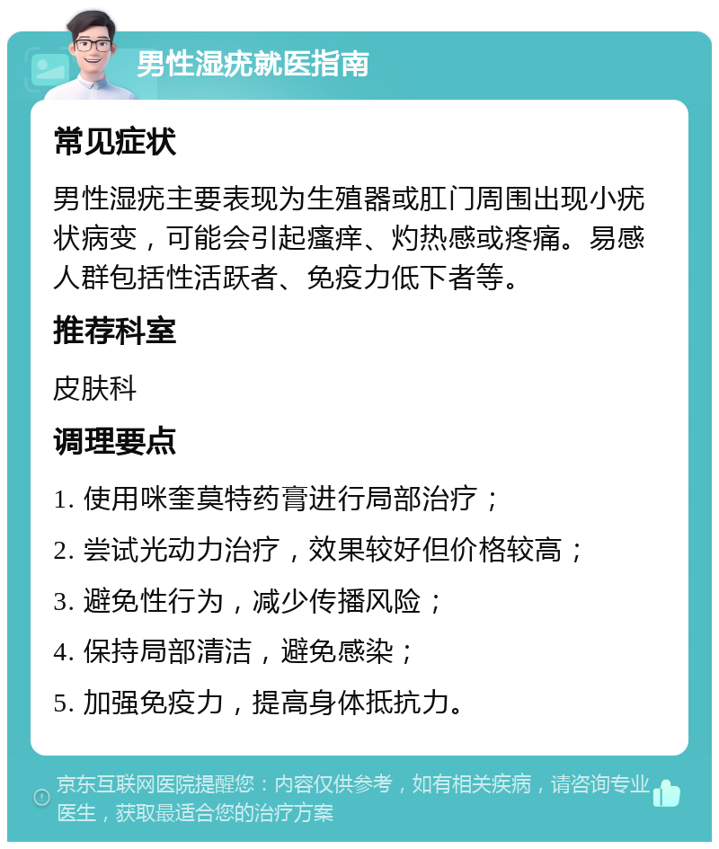 男性湿疣就医指南 常见症状 男性湿疣主要表现为生殖器或肛门周围出现小疣状病变，可能会引起瘙痒、灼热感或疼痛。易感人群包括性活跃者、免疫力低下者等。 推荐科室 皮肤科 调理要点 1. 使用咪奎莫特药膏进行局部治疗； 2. 尝试光动力治疗，效果较好但价格较高； 3. 避免性行为，减少传播风险； 4. 保持局部清洁，避免感染； 5. 加强免疫力，提高身体抵抗力。