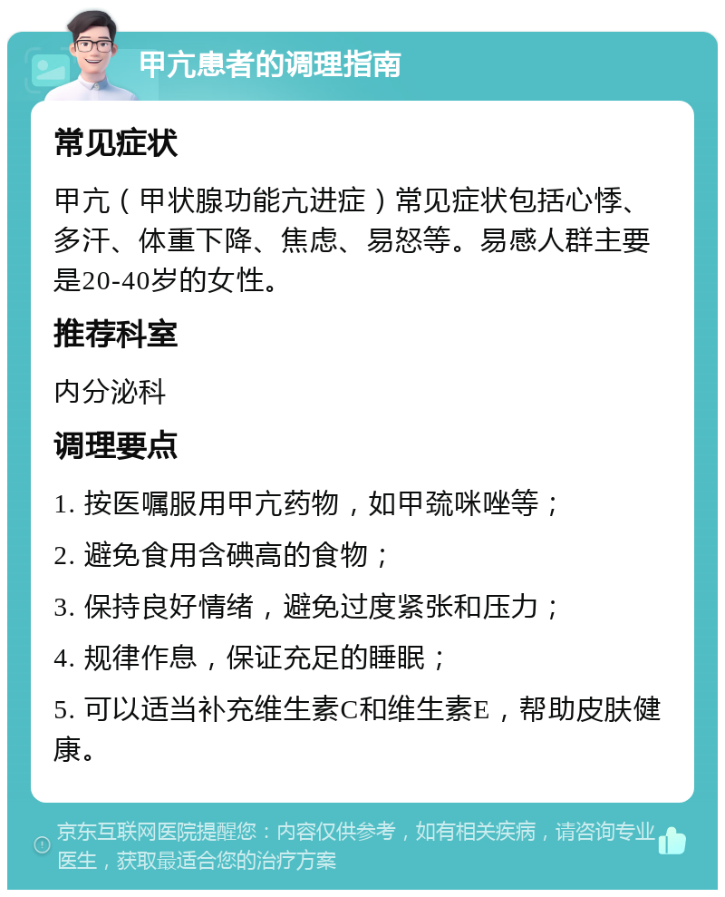 甲亢患者的调理指南 常见症状 甲亢（甲状腺功能亢进症）常见症状包括心悸、多汗、体重下降、焦虑、易怒等。易感人群主要是20-40岁的女性。 推荐科室 内分泌科 调理要点 1. 按医嘱服用甲亢药物，如甲巯咪唑等； 2. 避免食用含碘高的食物； 3. 保持良好情绪，避免过度紧张和压力； 4. 规律作息，保证充足的睡眠； 5. 可以适当补充维生素C和维生素E，帮助皮肤健康。